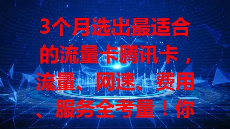 3个月选出最适合的流量卡腾讯卡，流量、网速、费用、服务全考量！你还在纠结哪家好？