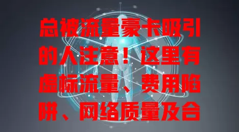 总被流量豪卡吸引的人注意！这里有虚标流量、费用陷阱、网络质量及合约限制等诸多问题，选卡要谨慎