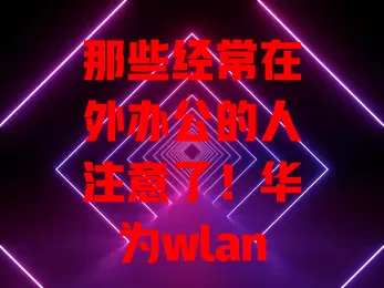 那些经常在外办公的人注意了！华为wlan流量卡超好用