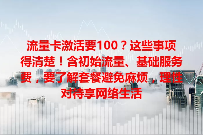 流量卡激活要100？这些事项得清楚！含初始流量、基础服务费，要了解套餐避免麻烦，理性对待享网络生活