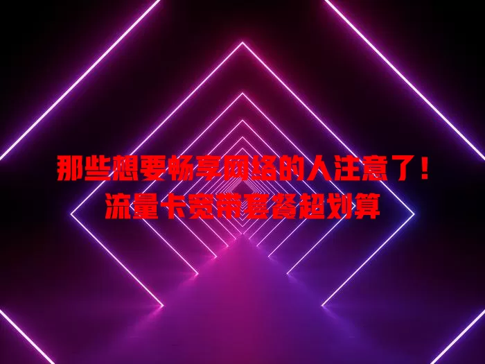 那些想要畅享网络的人注意了！流量卡宽带套餐超划算