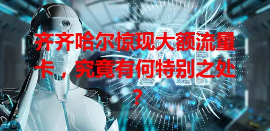 齐齐哈尔惊现大额流量卡，究竟有何特别之处？