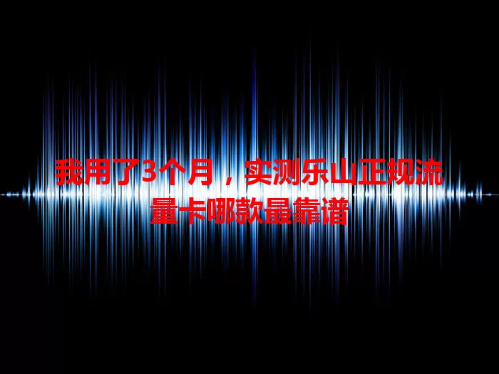 我用了3个月，实测乐山正规流量卡哪款最靠谱