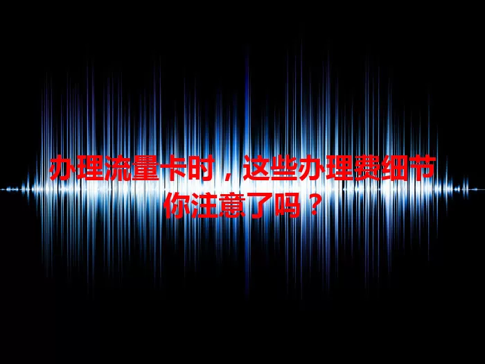 办理流量卡时，这些办理费细节你注意了吗？
