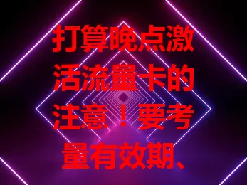 打算晚点激活流量卡的注意！要考量有效期、套餐内容、活动政策及设备适配，综合权衡利弊，不然影响使用体验
