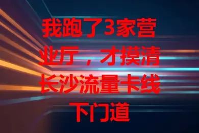 我跑了3家营业厅，才摸清长沙流量卡线下门道