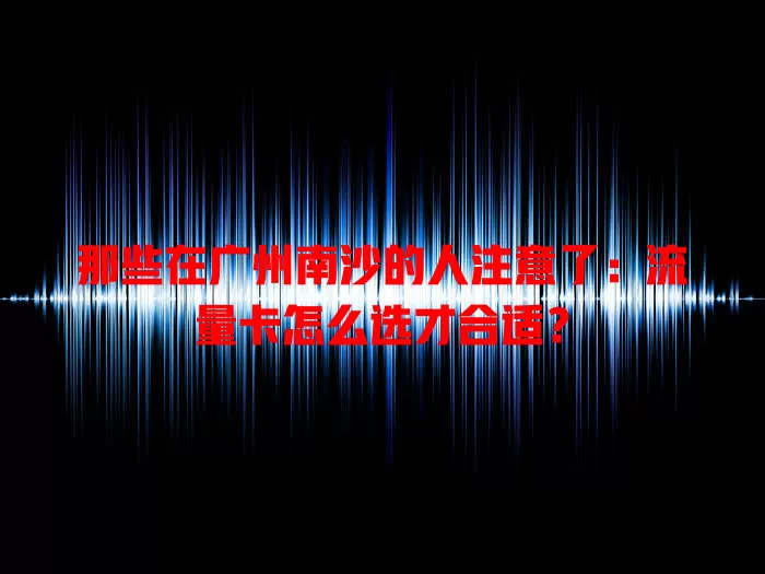 那些在广州南沙的人注意了：流量卡怎么选才合适？