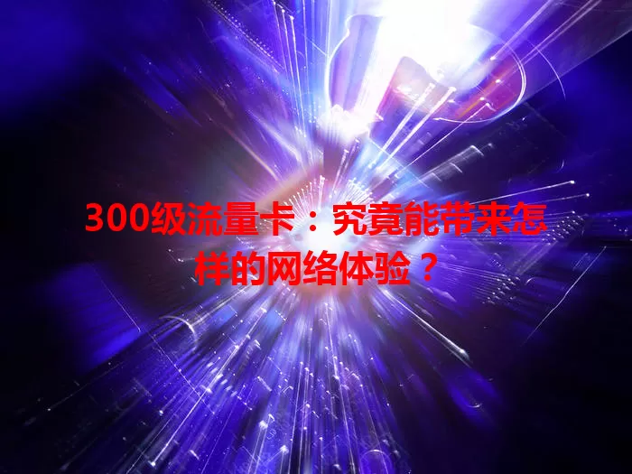 300级流量卡：究竟能带来怎样的网络体验？