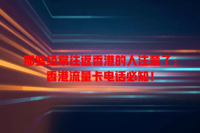 那些经常往返香港的人注意了：香港流量卡电话必知！