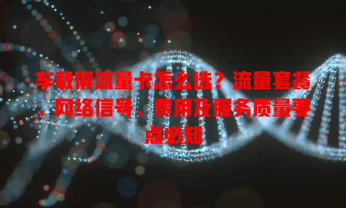 车载屏流量卡怎么选？流量套餐、网络信号、费用及服务质量要点必知