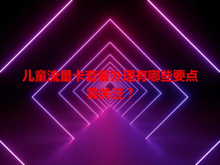 儿童流量卡套餐办理有哪些要点需关注？