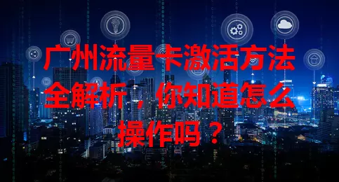 广州流量卡激活方法全解析，你知道怎么操作吗？