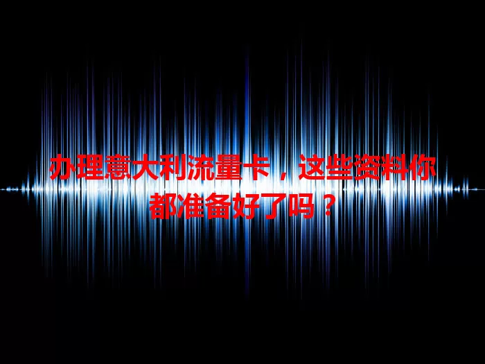 办理意大利流量卡，这些资料你都准备好了吗？
