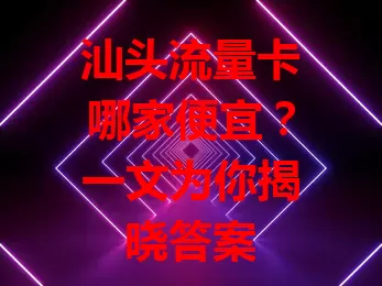 汕头流量卡哪家便宜？一文为你揭晓答案